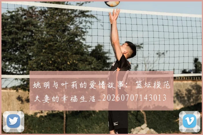 姚明与叶莉的爱情故事：篮坛模范夫妻的幸福生活_20260707143013