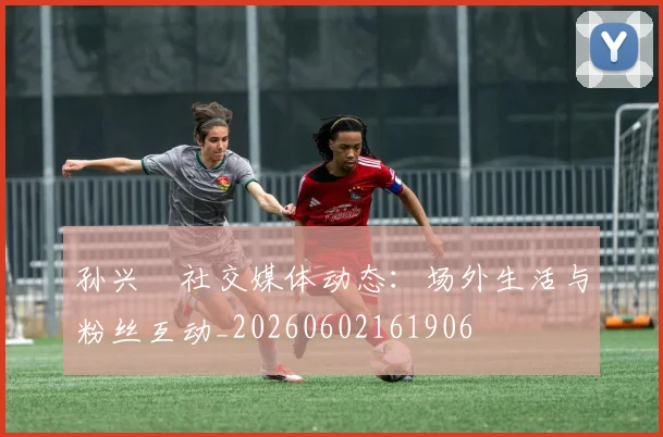 孙兴慜社交媒体动态:场外生活与粉丝互动_20260602161906