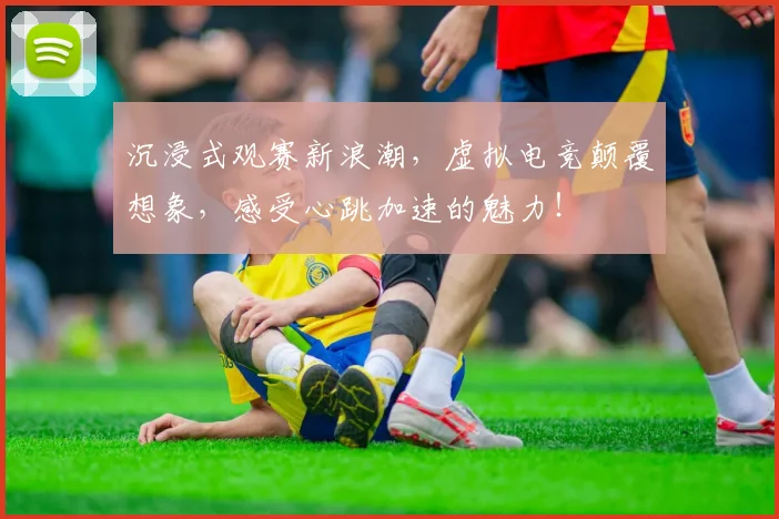 沉浸式观赛新浪潮，虚拟电竞颠覆想象，感受心跳加速的魅力！
