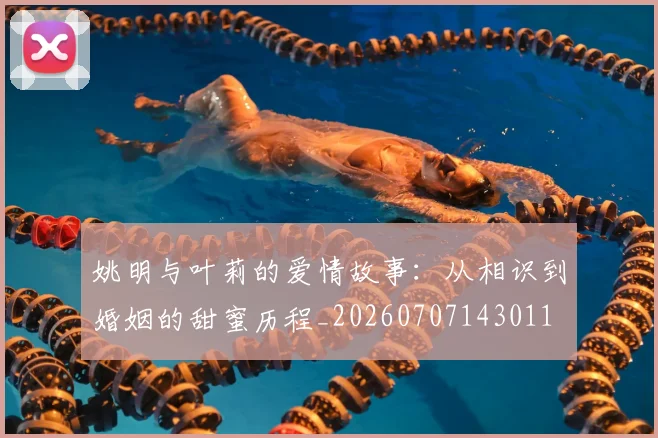 姚明与叶莉的爱情故事：从相识到婚姻的甜蜜历程_20260707143011