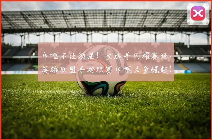 巾帼不让须眉！女选手闪耀赛场，英雄联盟手游联赛巾帼力量崛起！_20260707151455