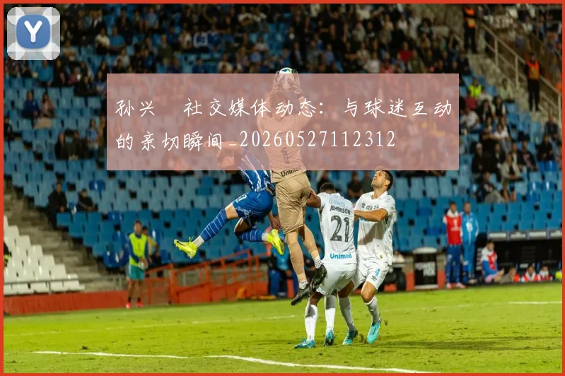 孙兴慜社交媒体动态:与球迷互动的亲切瞬间_20260527112312
