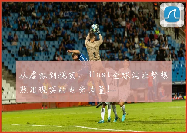 从虚拟到现实，Blast全球站让梦想照进现实的电竞力量！