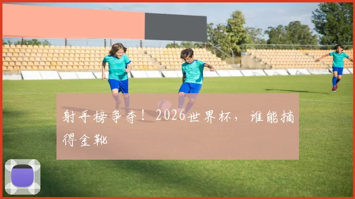 射手榜争夺！2026世界杯，谁能摘得金靴