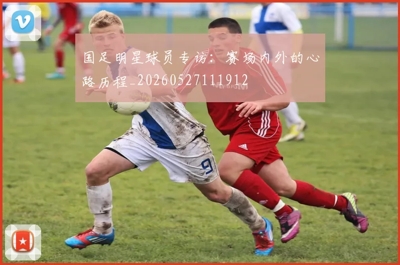 国足明星球员专访:赛场内外的心路历程_20260527111912