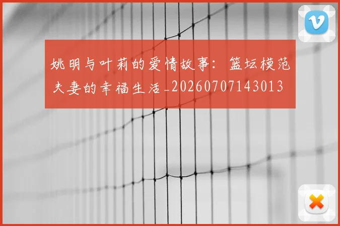 姚明与叶莉的爱情故事:篮坛模范夫妻的幸福生活_20260707143013