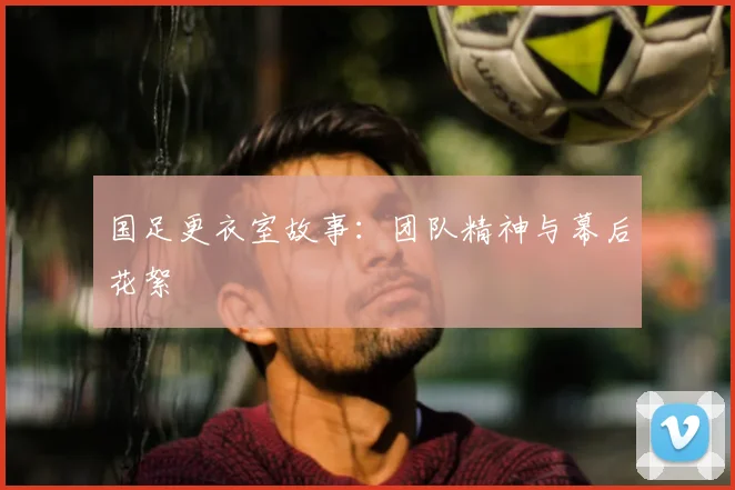 国足更衣室故事:团队精神与幕后花絮