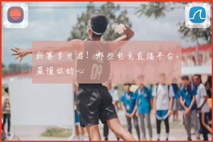 新赛季开启！哪些电竞直播平台，最懂你的心