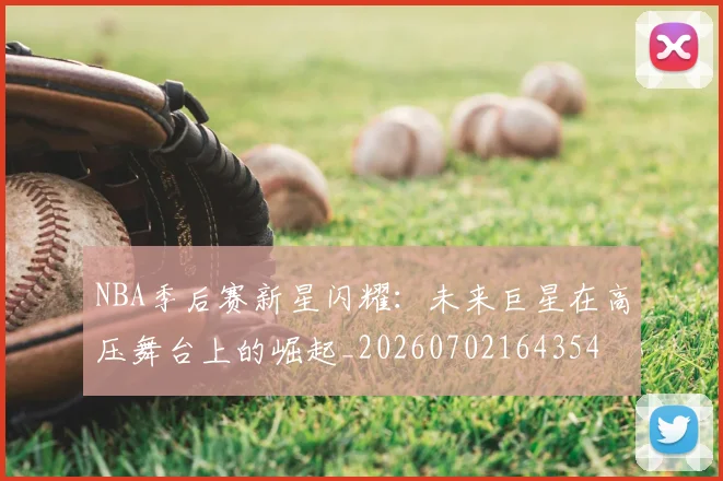 NBA季后赛新星闪耀：未来巨星在高压舞台上的崛起_20260702164354