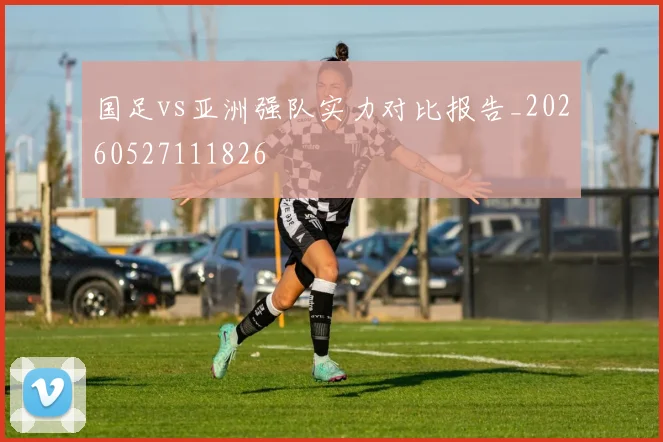 国足vs亚洲强队实力对比报告_20260527111826