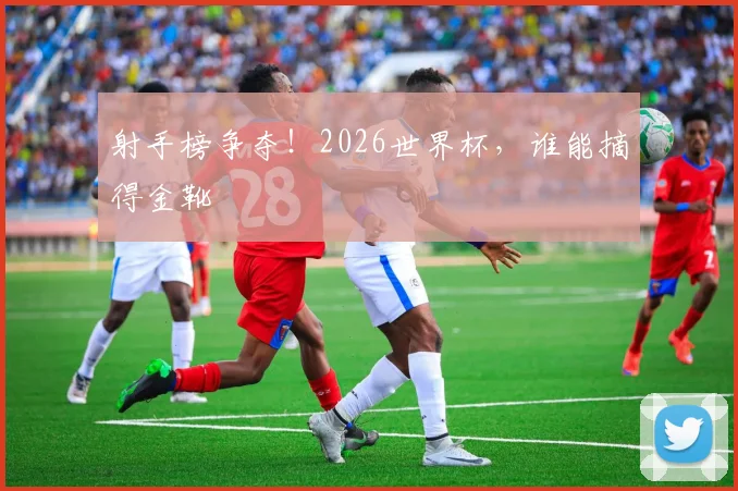 射手榜争夺！2026世界杯，谁能摘得金靴