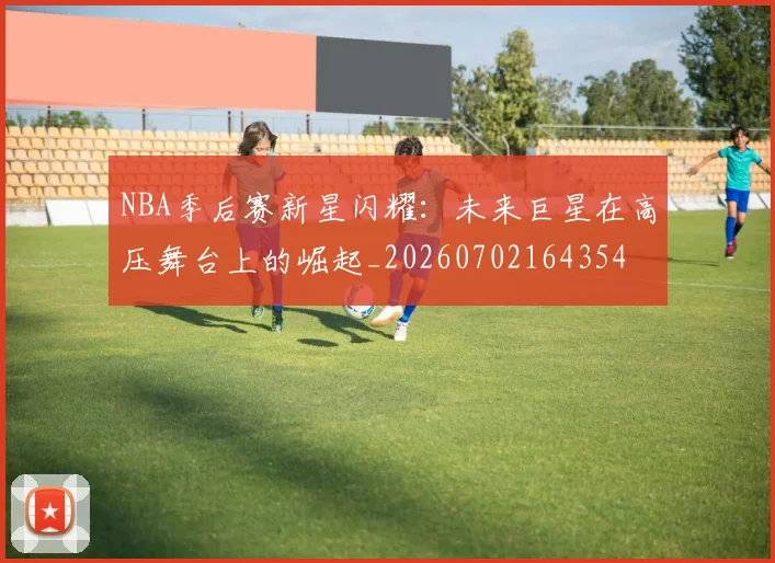 NBA季后赛新星闪耀:未来巨星在高压舞台上的崛起_20260702164354