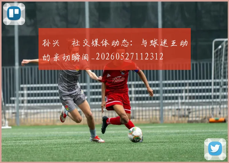 孙兴慜社交媒体动态：与球迷互动的亲切瞬间_20260527112312